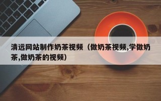 益阳清远网站制作奶茶视频（做奶茶视频,学做奶茶,做奶茶的视频）