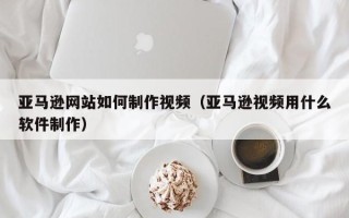 益阳亚马逊网站如何制作视频（亚马逊视频用什么软件制作）