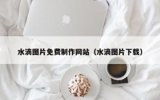 益阳水滴图片免费制作网站（水滴图片下载）