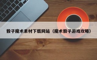 益阳骰子魔术素材下载网站（魔术骰子游戏攻略）